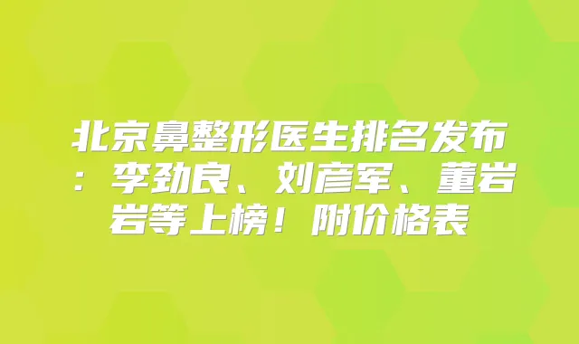 北京鼻整形医生排名发布:李劲良、刘彦军、董岩岩等上榜!附价格表