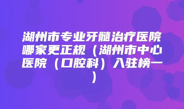 湖州市专业牙髓医院哪家更正规（湖州市中心医院（口腔科）入驻榜一）