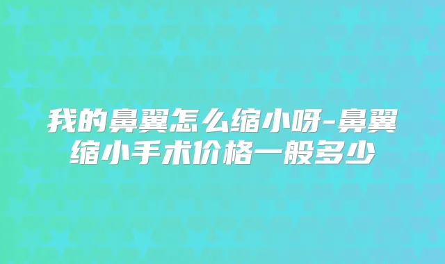 我的鼻翼怎么缩小呀-鼻翼缩小手术价格一般多少