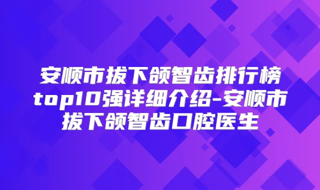 安顺市拔下颌智齿排行榜top10强详细介绍-安顺市拔下颌智齿口腔医生
