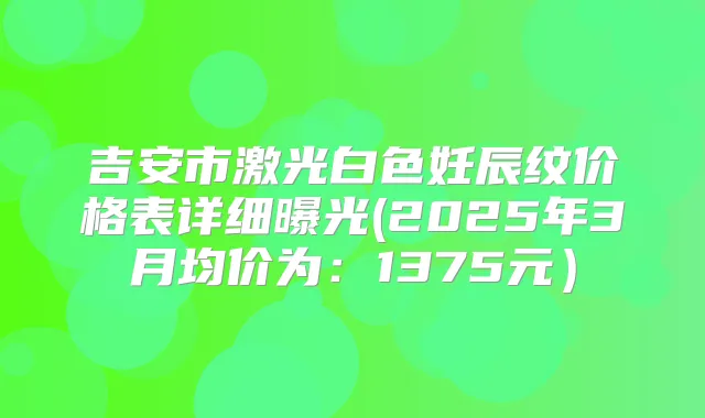 吉安市激光白色妊辰纹价格表详细曝光(2025年3月均价为：1375元）