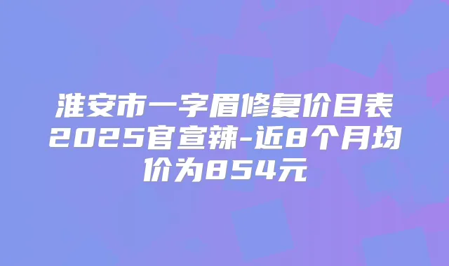 淮安市一字眉修复价目表2025官宣辣-近8个月均价为854元