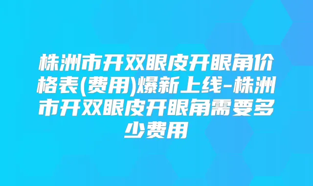 株洲市开双眼皮开眼角价格表(费用)爆新上线-株洲市开双眼皮开眼角需要多少费用