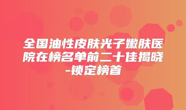 全国油性皮肤光子嫩肤医院在榜名单前二十佳揭晓-锁定榜首