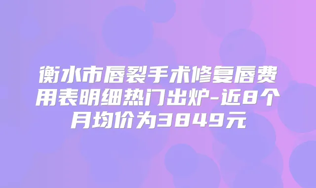 衡水市唇裂手术修复唇费用表明细热门出炉-近8个月均价为3849元