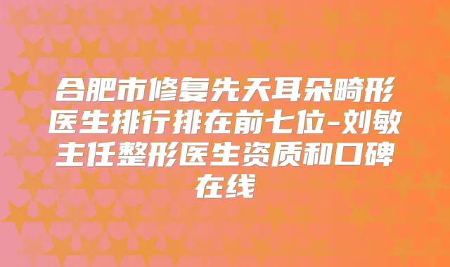 合肥市修复先天耳朵畸形医生排行排在前七位-刘敏主任整形医生资质和口碑在线