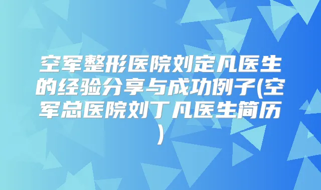 空军整形医院刘定凡医生的经验分享与成功例子(空军总医院刘丁凡医生简历)
