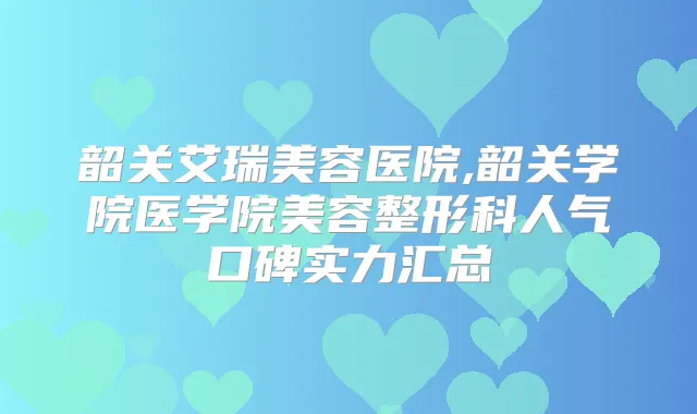 韶关艾瑞美容医院,韶关学院医学院美容整形科人气口碑实力汇总