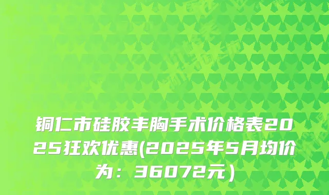 铜仁市硅胶丰胸手术价格表2025狂欢优惠(2025年5月均价为:36072元)