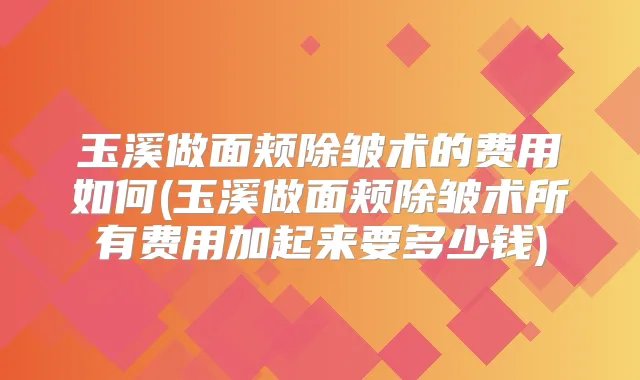 玉溪做面颊除皱术的费用如何(玉溪做面颊除皱术所有费用加起来要多少钱)