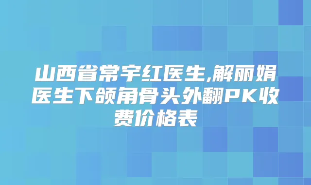 山西省常宇红医生,解丽娟医生下颌角骨头外翻PK收费价格表