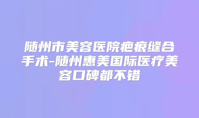 随州市美容医院疤痕缝合手术-随州惠美国际医疗美容口碑都不错
