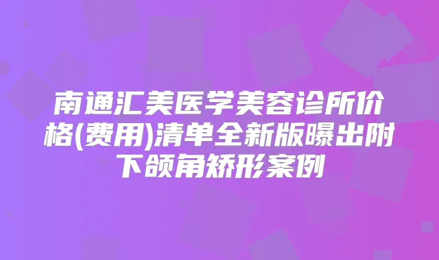 南通汇美医学美容诊所价格(费用)清单全新版曝出附下颌角矫形案例