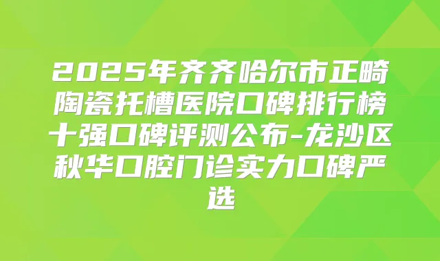 2025年齐齐哈尔市正畸陶瓷托槽医院口碑排行榜十强口碑评测公布-龙沙区秋华口腔门诊实力口碑严选