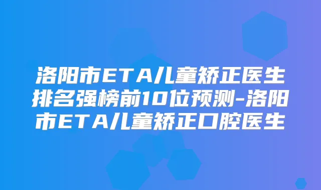 洛阳市ETA儿童矫正医生排名强榜前10位预测-洛阳市ETA儿童矫正口腔医生