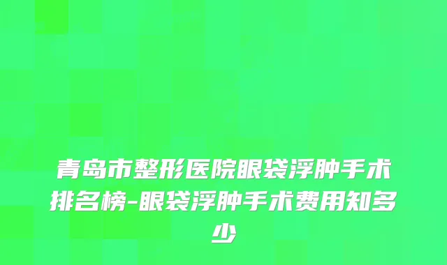 青岛市整形医院眼袋浮肿手术排名榜-眼袋浮肿手术费用知多少