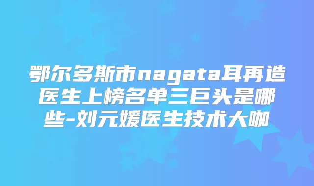 鄂尔多斯市nagata耳再造医生上榜名单三巨头是哪些-刘元媛医生技术大咖