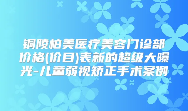 铜陵柏美医疗美容门诊部价格(价目)表新的超级大曝光-儿童弱视矫正手术案例
