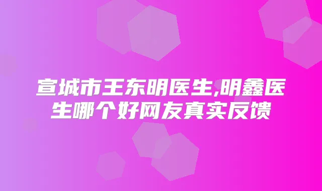 宣城市王东明医生,明鑫医生哪个好网友真实反馈
