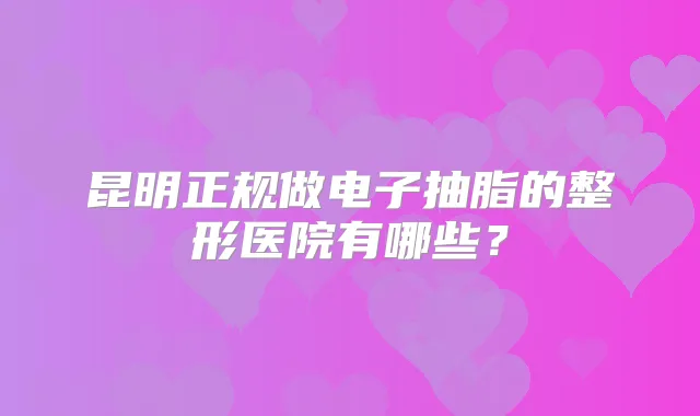 昆明正规做电子抽脂的整形医院有哪些?