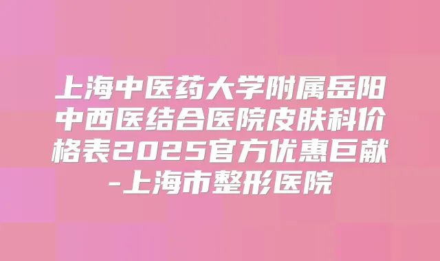 上海中医药大学附属岳阳中西医结合医院皮肤科价格表2025官方优惠巨献-上海市整形医院