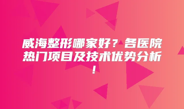 威海整形哪家好？各医院热门项目及技术优势分析！