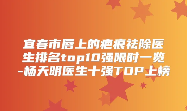 宜春市唇上的疤痕祛除医生排名top10强限时一览-杨天明医生十强TOP上榜