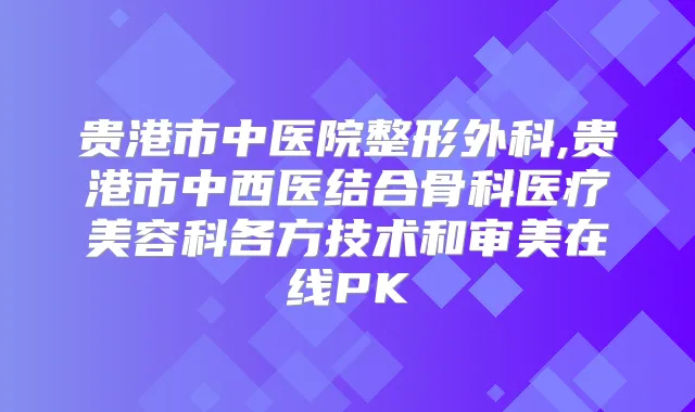 贵港市中医院整形外科,贵港市中西医结合骨科医疗美容科各方技术和审美在线PK