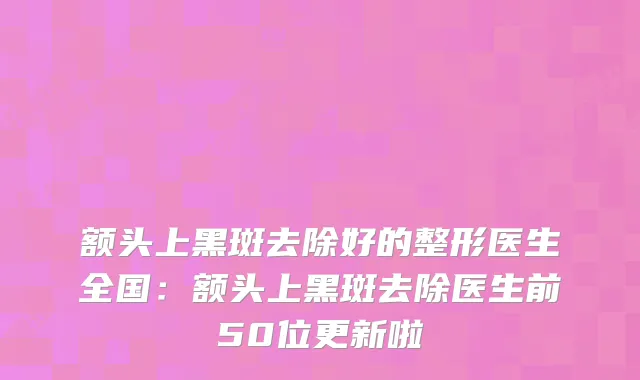 额头上黑斑去除好的整形医生全国：额头上黑斑去除医生前50位更新啦