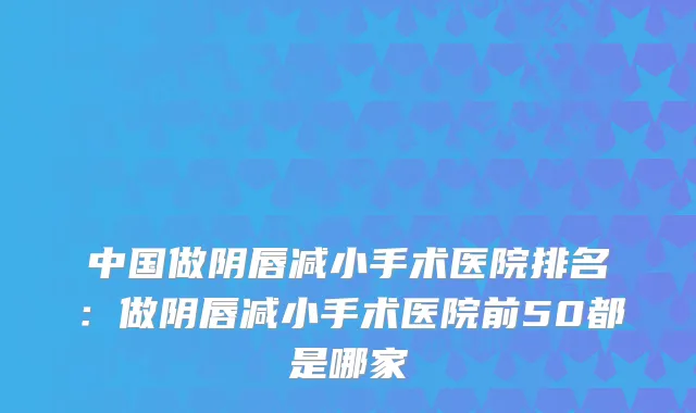 中国做阴唇减小手术医院排名：做阴唇减小手术医院前50都是哪家