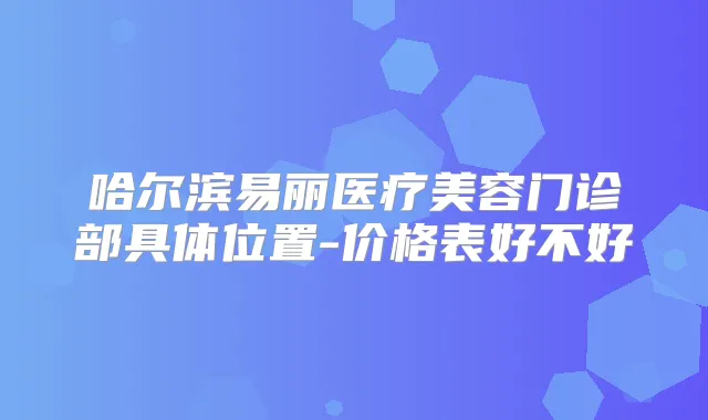 哈尔滨易丽医疗美容门诊部具体位置-价格表好不好