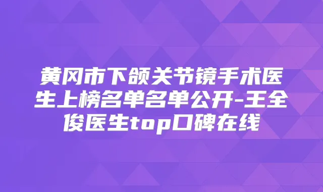 黄冈市下颌关节镜手术医生上榜名单名单公开-王全俊医生top口碑在线