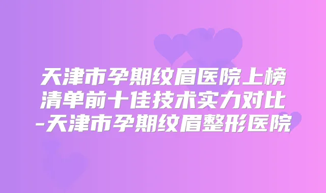 天津市孕期纹眉医院上榜清单前十佳技术实力对比-天津市孕期纹眉整形医院