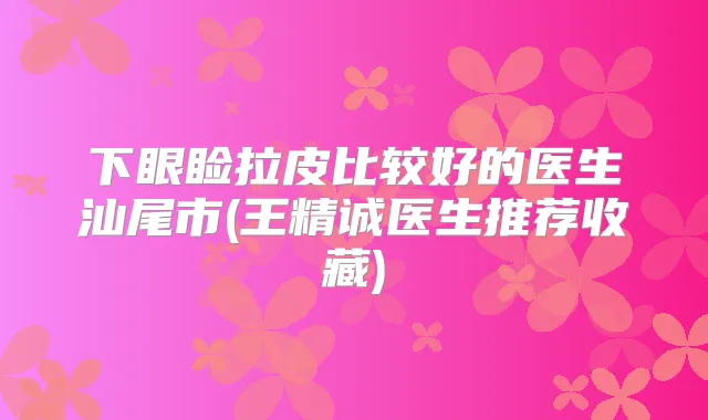 下眼睑拉皮比较好的医生汕尾市(王精诚医生推荐收藏)