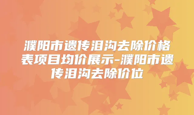 濮阳市遗传泪沟去除价格表项目均价展示-濮阳市遗传泪沟去除价位