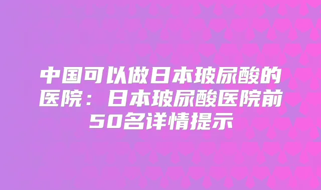 中国可以做日本玻尿酸的医院:日本玻尿酸医院前50名详情提示