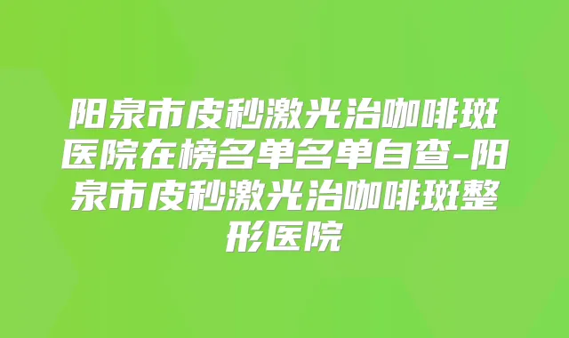 阳泉市皮秒激光治咖啡斑医院在榜名单名单自查-阳泉市皮秒激光治咖啡斑整形医院
