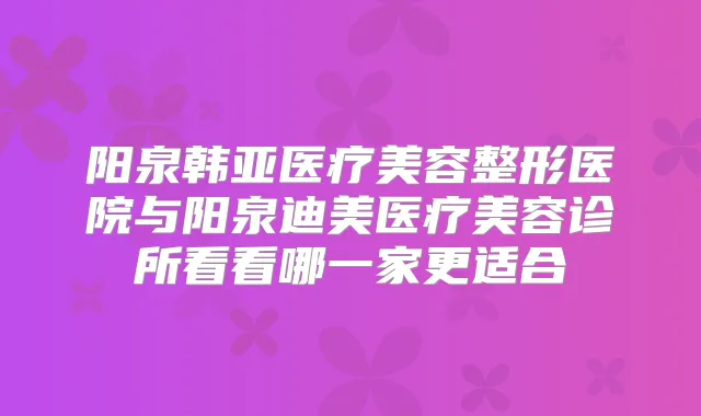 阳泉韩亚医疗美容整形医院与阳泉医疗美容诊所看看哪一家更适合
