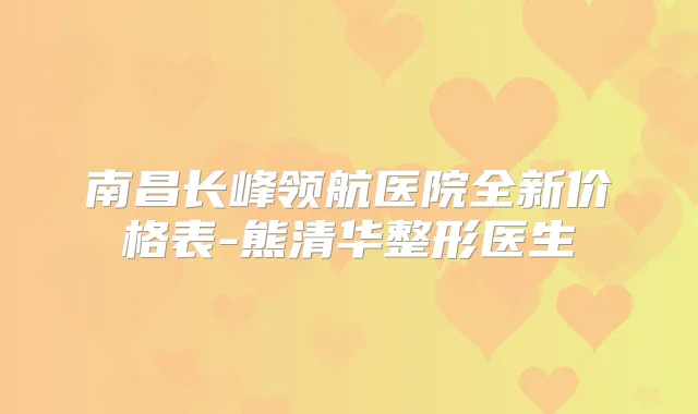 南昌长峰领航医院全新价格表-熊清华整形医生
