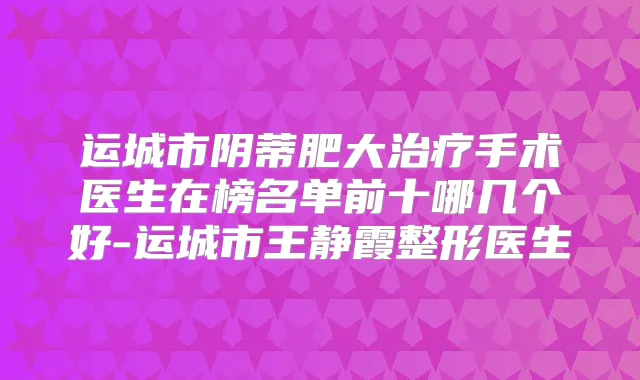 运城市阴蒂肥大手术医生在榜名单前十哪几个好-运城市王静霞整形医生