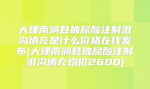 大理南涧县玻尿酸注射泪沟填充是什么价格在线发布(大理南涧县玻尿酸注射泪沟填充均价2600)