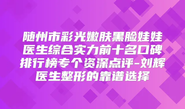 随州市彩光嫩肤黑脸娃娃医生综合实力前十名口碑排行榜专个资深点评-刘辉医生整形的靠谱选择