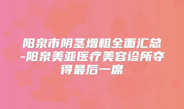 阳泉市阴茎增粗全面汇总-阳泉美亚医疗美容诊所夺得后一席