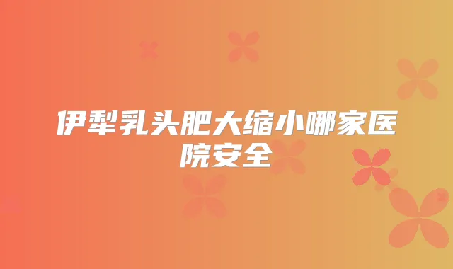 伊犁乳头肥大缩小哪家医院安全