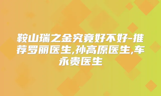 鞍山瑞之金究竟好不好-推荐罗丽医生,孙高原医生,车永贵医生
