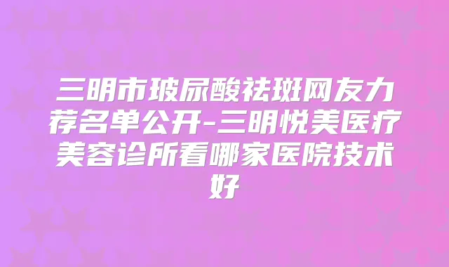 三明市玻尿酸祛斑网友力荐名单公开-三明悦美医疗美容诊所看哪家医院技术好