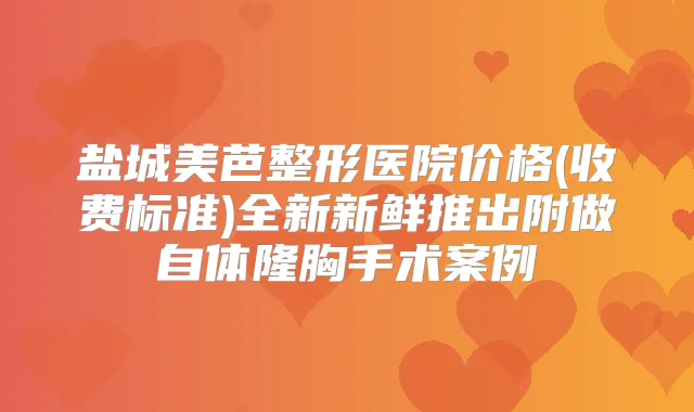 盐城美芭整形医院价格(收费标准)全新新鲜推出附做自体隆胸手术案例