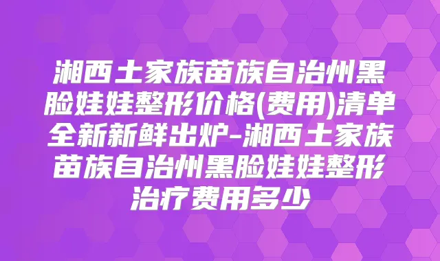湘西土家族苗族自治州黑脸娃娃整形价格(费用)清单全新新鲜出炉-湘西土家族苗族自治州黑脸娃娃整形费用多少