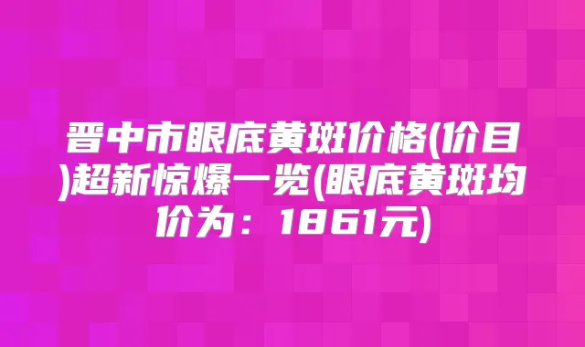 晋中市眼底黄斑价格(价目)超新惊爆一览(眼底黄斑均价为：1861元)