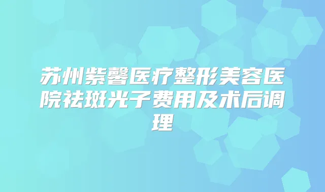 苏州紫馨医疗整形美容医院祛斑光子费用及术后调理